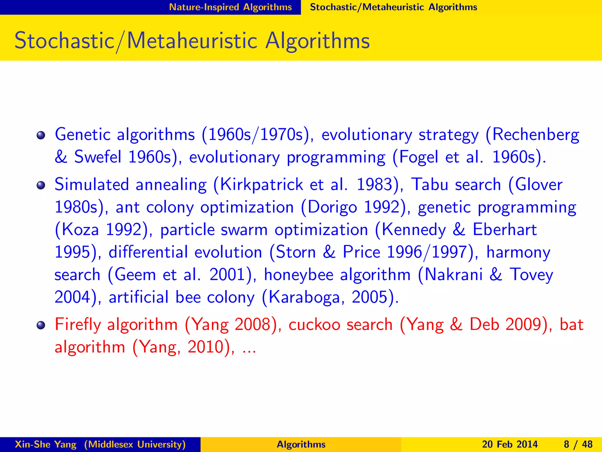 Nature-Inspired Algorithms

Stochastic/Metaheuristic Algorithms

Stochastic/Metaheuristic Algorithms

Genetic algorithms (1960s/1970s), evolutionary strategy (Rechenberg
& Swefel 1960s), evolutionary programming (Fogel et al. 1960s).
Simulated annealing (Kirkpatrick et al. 1983), Tabu search (Glover
1980s), ant colony optimization (Dorigo 1992), genetic programming
(Koza 1992), particle swarm optimization (Kennedy & Eberhart
1995), diﬀerential evolution (Storn & Price 1996/1997), harmony
search (Geem et al. 2001), honeybee algorithm (Nakrani & Tovey
2004), artiﬁcial bee colony (Karaboga, 2005).
Fireﬂy algorithm (Yang 2008), cuckoo search (Yang & Deb 2009), bat
algorithm (Yang, 2010), ...

Xin-She Yang (Middlesex University)

Algorithms

20 Feb 2014

8 / 48

 