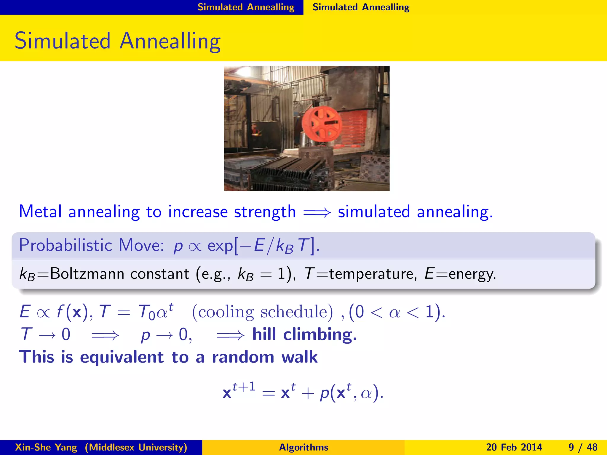 Simulated Annealling

Simulated Annealling

Simulated Annealling

Metal annealing to increase strength =⇒ simulated annealing.
Probabilistic Move: p ∝ exp[−E /kB T ].
kB =Boltzmann constant (e.g., kB = 1), T =temperature, E =energy.

E ∝ f (x), T = T0 αt (cooling schedule) , (0 < α < 1).
T → 0 =⇒ p → 0, =⇒ hill climbing.
This is equivalent to a random walk
xt+1 = xt + p(xt , α).
Xin-She Yang (Middlesex University)

Algorithms

20 Feb 2014

9 / 48

 