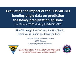 Evaluating the impact of the COSMIC-RO
bending angle data on prediction
the heavy precipitation episode
on 16 June 2008 during SoWMEX-IOP8
Shu-Chih Yang1, Shu-Ya Chen2, Shu-Hua Chen3,
Ching-Yuang Huang1 and Ching-Sen Chen1
1 National Central University, Taiwan
2 NCAR, Boulder
3 University of California, Davis
Special Thanks to Dr. Y.-H. Kao (NCAR), NSPO (Taiwan),
SoWMEX/TiMREX team and ECMWF/ROPP
 