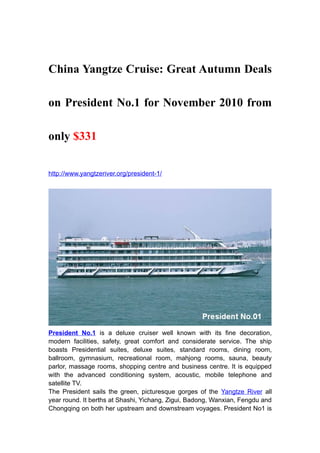 China Yangtze Cruise: Great Autumn Deals

on President No.1 for November 2010 from

only $331


http://www.yangtzeriver.org/president-1/




President No.1 is a deluxe cruiser well known with its fine decoration,
modern facilities, safety, great comfort and considerate service. The ship
boasts Presidential suites, deluxe suites, standard rooms, dining room,
ballroom, gymnasium, recreational room, mahjong rooms, sauna, beauty
parlor, massage rooms, shopping centre and business centre. It is equipped
with the advanced conditioning system, acoustic, mobile telephone and
satellite TV.
The President sails the green, picturesque gorges of the Yangtze River all
year round. It berths at Shashi, Yichang, Zigui, Badong, Wanxian, Fengdu and
Chongqing on both her upstream and downstream voyages. President No1 is
 