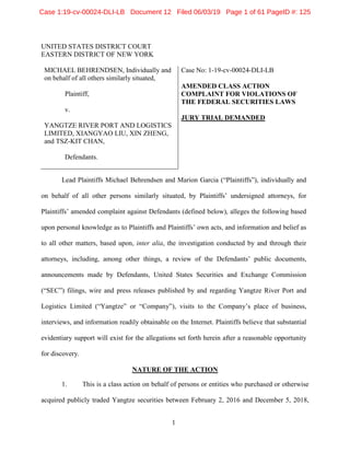 1
UNITED STATES DISTRICT COURT
EASTERN DISTRICT OF NEW YORK
MICHAEL BEHRENDSEN, Individually and
on behalf of all others similarly situated,
Plaintiff,
v.
YANGTZE RIVER PORT AND LOGISTICS
LIMITED, XIANGYAO LIU, XIN ZHENG,
and TSZ-KIT CHAN,
Defendants.
Case No: 1-19-cv-00024-DLI-LB
AMENDED CLASS ACTION
COMPLAINT FOR VIOLATIONS OF
THE FEDERAL SECURITIES LAWS
JURY TRIAL DEMANDED
Lead Plaintiffs Michael Behrendsen and Marion Garcia (“Plaintiffs”), individually and
on behalf of all other persons similarly situated, by Plaintiffs’ undersigned attorneys, for
Plaintiffs’ amended complaint against Defendants (defined below), alleges the following based
upon personal knowledge as to Plaintiffs and Plaintiffs’ own acts, and information and belief as
to all other matters, based upon, inter alia, the investigation conducted by and through their
attorneys, including, among other things, a review of the Defendants’ public documents,
announcements made by Defendants, United States Securities and Exchange Commission
(“SEC”) filings, wire and press releases published by and regarding Yangtze River Port and
Logistics Limited (“Yangtze” or “Company”), visits to the Company’s place of business,
interviews, and information readily obtainable on the Internet. Plaintiffs believe that substantial
evidentiary support will exist for the allegations set forth herein after a reasonable opportunity
for discovery.
NATURE OF THE ACTION
1. This is a class action on behalf of persons or entities who purchased or otherwise
acquired publicly traded Yangtze securities between February 2, 2016 and December 5, 2018,
Case 1:19-cv-00024-DLI-LB Document 12 Filed 06/03/19 Page 1 of 61 PageID #: 125
 