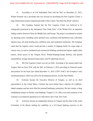 10
41. According to an 8-K Defendants filed with the SEC on December 21, 2015,
Wuhan Newport was a developer that was focused on developing the Port Logistics Center, a
large infrastructure project implemented under China’s latest “One Belt One Road” initiative
42. The Company boasted that the Port Logistics Center was believed to be
strategically positioned in the anticipated “Free Trade Zone” of the Wuhan Port, an important
trading window between China, the Middle East, and Europe. The project was planned to include
six operating zones, including a port operation area, warehouse and distribution area, cold chain
logistics area, rail cargo loading area, exhibition area, and residential community. The Company
stated that the logistics center would provide a number of shipping berths for cargo ships of
various sizes, as well as residential and commercial buildings, professional logistic supply chain
centers, direct access to the Yangtze River, Wuhan-Xinjiang-Europe Railway and ground
transportation, storage and processing centers, and IT supporting services.
43. The Port Logistics Center was not yet built. According to the annual report that
Yangtze filed on Form 10-K with the SEC on February 2, 2016, providing its financial results
and position for the fiscal year ended December 31, 2015 (“2015 10-K”), the Company’s only
constructed project, which was still in the development process, was the Steel Market.
44. Coleman became the Executive Director of Yangtze, as well as its chief
representative in the United States. Coleman has never before been a director of a publicly-
traded company and has twice filed for personal bankruptcy protection. His last venture, a drug
rehabilitation project in Florida, went bankrupt. Yangtze’s U.S. office was (and continues to be)
Coleman’s two-bedroom apartment at 41 John Street, New York, New York.
45. Leibowitz became an independent director of Yangtze and the chair of the Audit
Committee of the Board, lending his credibility as a U.S.-based banking executive to the
Case 1:19-cv-00024-DLI-LB Document 12 Filed 06/03/19 Page 10 of 61 PageID #: 134
 