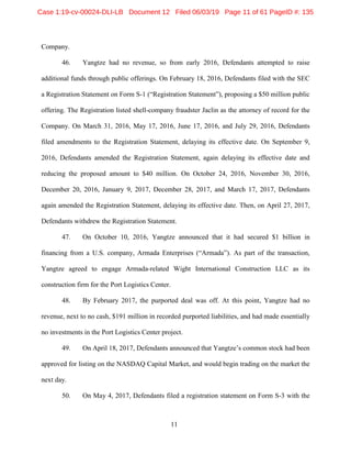 11
Company.
46. Yangtze had no revenue, so from early 2016, Defendants attempted to raise
additional funds through public offerings. On February 18, 2016, Defendants filed with the SEC
a Registration Statement on Form S-1 (“Registration Statement”), proposing a $50 million public
offering. The Registration listed shell-company fraudster Jaclin as the attorney of record for the
Company. On March 31, 2016, May 17, 2016, June 17, 2016, and July 29, 2016, Defendants
filed amendments to the Registration Statement, delaying its effective date. On September 9,
2016, Defendants amended the Registration Statement, again delaying its effective date and
reducing the proposed amount to $40 million. On October 24, 2016, November 30, 2016,
December 20, 2016, January 9, 2017, December 28, 2017, and March 17, 2017, Defendants
again amended the Registration Statement, delaying its effective date. Then, on April 27, 2017,
Defendants withdrew the Registration Statement.
47. On October 10, 2016, Yangtze announced that it had secured $1 billion in
financing from a U.S. company, Armada Enterprises (“Armada”). As part of the transaction,
Yangtze agreed to engage Armada-related Wight International Construction LLC as its
construction firm for the Port Logistics Center.
48. By February 2017, the purported deal was off. At this point, Yangtze had no
revenue, next to no cash, $191 million in recorded purported liabilities, and had made essentially
no investments in the Port Logistics Center project.
49. On April 18, 2017, Defendants announced that Yangtze’s common stock had been
approved for listing on the NASDAQ Capital Market, and would begin trading on the market the
next day.
50. On May 4, 2017, Defendants filed a registration statement on Form S-3 with the
Case 1:19-cv-00024-DLI-LB Document 12 Filed 06/03/19 Page 11 of 61 PageID #: 135
 
