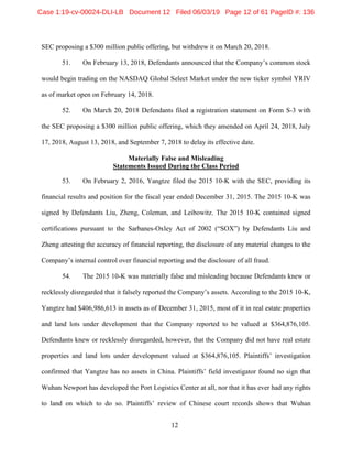 12
SEC proposing a $300 million public offering, but withdrew it on March 20, 2018.
51. On February 13, 2018, Defendants announced that the Company’s common stock
would begin trading on the NASDAQ Global Select Market under the new ticker symbol YRIV
as of market open on February 14, 2018.
52. On March 20, 2018 Defendants filed a registration statement on Form S-3 with
the SEC proposing a $300 million public offering, which they amended on April 24, 2018, July
17, 2018, August 13, 2018, and September 7, 2018 to delay its effective date.
Materially False and Misleading
Statements Issued During the Class Period
53. On February 2, 2016, Yangtze filed the 2015 10-K with the SEC, providing its
financial results and position for the fiscal year ended December 31, 2015. The 2015 10-K was
signed by Defendants Liu, Zheng, Coleman, and Leibowitz. The 2015 10-K contained signed
certifications pursuant to the Sarbanes-Oxley Act of 2002 (“SOX”) by Defendants Liu and
Zheng attesting the accuracy of financial reporting, the disclosure of any material changes to the
Company’s internal control over financial reporting and the disclosure of all fraud.
54. The 2015 10-K was materially false and misleading because Defendants knew or
recklessly disregarded that it falsely reported the Company’s assets. According to the 2015 10-K,
Yangtze had $406,986,613 in assets as of December 31, 2015, most of it in real estate properties
and land lots under development that the Company reported to be valued at $364,876,105.
Defendants knew or recklessly disregarded, however, that the Company did not have real estate
properties and land lots under development valued at $364,876,105. Plaintiffs’ investigation
confirmed that Yangtze has no assets in China. Plaintiffs’ field investigator found no sign that
Wuhan Newport has developed the Port Logistics Center at all, nor that it has ever had any rights
to land on which to do so. Plaintiffs’ review of Chinese court records shows that Wuhan
Case 1:19-cv-00024-DLI-LB Document 12 Filed 06/03/19 Page 12 of 61 PageID #: 136
 