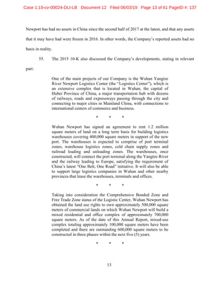 13
Newport has had no assets in China since the second half of 2017 at the latest, and that any assets
that it may have had were frozen in 2016. In other words, the Company’s reported assets had no
basis in reality.
55. The 2015 10-K also discussed the Company’s developments, stating in relevant
part:
One of the main projects of our Company is the Wuhan Yangtze
River Newport Logistics Center (the “Logistics Center”), which is
an extensive complex that is located in Wuhan, the capital of
Hubei Province of China, a major transportation hub with dozens
of railways, roads and expressways passing through the city and
connecting to major cities in Mainland China, with connections to
international centers of commerce and business.
* * *
Wuhan Newport has signed an agreement to rent 1.2 million
square meters of land on a long term basis for building logistics
warehouses covering 400,000 square meters in support of the new
port. The warehouses is expected to comprise of port terminal
zones, warehouse logistics zones, cold chain supply zones and
railroad loading and unloading zones. The warehouses, once
constructed, will connect the port terminal along the Yangtze River
and the railway leading to Europe, satisfying the requirement of
China’s latest “One Belt, One Road” initiative. It will also be able
to support large logistics companies in Wuhan and other nearby
provinces that lease the warehouses, terminals and offices.
* * *
Taking into consideration the Comprehensive Bonded Zone and
Free Trade Zone status of the Logistic Center, Wuhan Newport has
obtained the land use rights to own approximately 500,000 square
meters of commercial lands on which Wuhan Newport will build a
mixed residential and office complex of approximately 700,000
square meters. As of the date of this Annual Report, mixed-use
complex totaling approximately 100,000 square meters have been
completed and there are outstanding 600,000 square meters to be
constructed in three phases within the next five (5) years.
* * *
Case 1:19-cv-00024-DLI-LB Document 12 Filed 06/03/19 Page 13 of 61 PageID #: 137
 