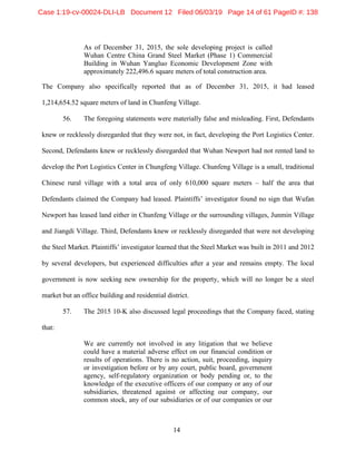 14
As of December 31, 2015, the sole developing project is called
Wuhan Centre China Grand Steel Market (Phase 1) Commercial
Building in Wuhan Yangluo Economic Development Zone with
approximately 222,496.6 square meters of total construction area.
The Company also specifically reported that as of December 31, 2015, it had leased
1,214,654.52 square meters of land in Chunfeng Village.
56. The foregoing statements were materially false and misleading. First, Defendants
knew or recklessly disregarded that they were not, in fact, developing the Port Logistics Center.
Second, Defendants knew or recklessly disregarded that Wuhan Newport had not rented land to
develop the Port Logistics Center in Chungfeng Village. Chunfeng Village is a small, traditional
Chinese rural village with a total area of only 610,000 square meters – half the area that
Defendants claimed the Company had leased. Plaintiffs’ investigator found no sign that Wufan
Newport has leased land either in Chunfeng Village or the surrounding villages, Junmin Village
and Jiangdi Village. Third, Defendants knew or recklessly disregarded that were not developing
the Steel Market. Plaintiffs’ investigator learned that the Steel Market was built in 2011 and 2012
by several developers, but experienced difficulties after a year and remains empty. The local
government is now seeking new ownership for the property, which will no longer be a steel
market but an office building and residential district.
57. The 2015 10-K also discussed legal proceedings that the Company faced, stating
that:
We are currently not involved in any litigation that we believe
could have a material adverse effect on our financial condition or
results of operations. There is no action, suit, proceeding, inquiry
or investigation before or by any court, public board, government
agency, self-regulatory organization or body pending or, to the
knowledge of the executive officers of our company or any of our
subsidiaries, threatened against or affecting our company, our
common stock, any of our subsidiaries or of our companies or our
Case 1:19-cv-00024-DLI-LB Document 12 Filed 06/03/19 Page 14 of 61 PageID #: 138
 