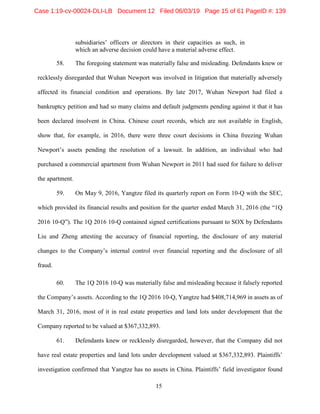 15
subsidiaries’ officers or directors in their capacities as such, in
which an adverse decision could have a material adverse effect.
58. The foregoing statement was materially false and misleading. Defendants knew or
recklessly disregarded that Wuhan Newport was involved in litigation that materially adversely
affected its financial condition and operations. By late 2017, Wuhan Newport had filed a
bankruptcy petition and had so many claims and default judgments pending against it that it has
been declared insolvent in China. Chinese court records, which are not available in English,
show that, for example, in 2016, there were three court decisions in China freezing Wuhan
Newport’s assets pending the resolution of a lawsuit. In addition, an individual who had
purchased a commercial apartment from Wuhan Newport in 2011 had sued for failure to deliver
the apartment.
59. On May 9, 2016, Yangtze filed its quarterly report on Form 10-Q with the SEC,
which provided its financial results and position for the quarter ended March 31, 2016 (the “1Q
2016 10-Q”). The 1Q 2016 10-Q contained signed certifications pursuant to SOX by Defendants
Liu and Zheng attesting the accuracy of financial reporting, the disclosure of any material
changes to the Company’s internal control over financial reporting and the disclosure of all
fraud.
60. The 1Q 2016 10-Q was materially false and misleading because it falsely reported
the Company’s assets. According to the 1Q 2016 10-Q, Yangtze had $408,714,969 in assets as of
March 31, 2016, most of it in real estate properties and land lots under development that the
Company reported to be valued at $367,332,893.
61. Defendants knew or recklessly disregarded, however, that the Company did not
have real estate properties and land lots under development valued at $367,332,893. Plaintiffs’
investigation confirmed that Yangtze has no assets in China. Plaintiffs’ field investigator found
Case 1:19-cv-00024-DLI-LB Document 12 Filed 06/03/19 Page 15 of 61 PageID #: 139
 