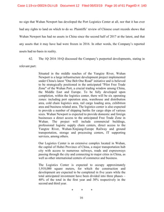 16
no sign that Wuhan Newport has developed the Port Logistics Center at all, nor that it has ever
had any rights to land on which to do so. Plaintiffs’ review of Chinese court records shows that
Wuhan Newport has had no assets in China since the second half of 2017 at the latest, and that
any assets that it may have had were frozen in 2016. In other words, the Company’s reported
assets had no basis in reality.
62. The 1Q 2016 10-Q discussed the Company’s purported developments, stating in
relevant part:
Situated in the middle reaches of the Yangtze River, Wuhan
Newport is a large infrastructure development project implemented
under China's latest "One Belt One Road" initiative and is believed
to be strategically positioned in the anticipated "Pilot Free Trade
Zone" of the Wuhan Port, a crucial trading window among China,
the Middle East and Europe. To be fully developed upon
completion, within the logistics center, there will be six operating
zones: including port operation area, warehouse and distribution
area, cold chain logistics area, rail cargo loading area, exhibition
area and business related area. The logistics center is also expected
to provide a number of shipping berths for cargo ships of various
sizes. Wuhan Newport is expected to provide domestic and foreign
businesses a direct access to the anticipated Free Trade Zone in
Wuhan. The project will include commercial buildings,
professional logistic supply chain centers, direct access to the
Yangtze River, Wuhan-Xinjiang-Europe Railway and ground
transportation, storage and processing centers, IT supporting
services, among others.
Our Logistics Center is an extensive complex located in Wuhan,
the capital of Hubei Province of China, a major transportation hub
city with access to numerous railways, roads and expressways
passing through the city and connecting to major cities in China, as
well as other international centers of commerce and business.
The Logistics Center is expected to occupy approximately
1,918,000 square meters, for which the construction and
development are expected to be completed in five years while the
total anticipated investment have been divided into three phases –
40% of the total in the first year and 30% respectively in the
second and third year.
* * *
Case 1:19-cv-00024-DLI-LB Document 12 Filed 06/03/19 Page 16 of 61 PageID #: 140
 