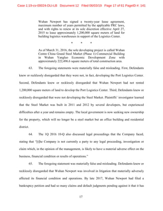 17
Wuhan Newport has signed a twenty-year lease agreement,
maximum number of years permitted by the applicable PRC laws,
and with rights to renew at its sole discretion effective April 27,
2015 to lease approximately 1,200,000 square meters of land for
building logistics warehouses in support of the Logistics Center.
* * *
As of March 31, 2016, the sole developing project is called Wuhan
Centre China Grand Steel Market (Phase 1) Commercial Building
in Wuhan Yangluo Economic Development Zone with
approximately 222,496.6 square meters of total construction area.
63. The foregoing statements were materially false and misleading. First, Defendants
knew or recklessly disregarded that they were not, in fact, developing the Port Logistics Center.
Second, Defendants knew or recklessly disregarded that Wuhan Newport had not rented
1,200,000 square meters of land to develop the Port Logistics Center. Third, Defendants knew or
recklessly disregarded that were not developing the Steel Market. Plaintiffs’ investigator learned
that the Steel Market was built in 2011 and 2012 by several developers, but experienced
difficulties after a year and remains empty. The local government is now seeking new ownership
for the property, which will no longer be a steel market but an office building and residential
district.
64. The 1Q 2016 10-Q also discussed legal proceedings that the Company faced,
stating that “[t]he Company is not currently a party to any legal proceeding, investigation or
claim which, in the opinion of the management, is likely to have a material adverse effect on the
business, financial condition or results of operations.”
65. The foregoing statement was materially false and misleading. Defendants knew or
recklessly disregarded that Wuhan Newport was involved in litigation that materially adversely
affected its financial condition and operations. By late 2017, Wuhan Newport had filed a
bankruptcy petition and had so many claims and default judgments pending against it that it has
Case 1:19-cv-00024-DLI-LB Document 12 Filed 06/03/19 Page 17 of 61 PageID #: 141
 