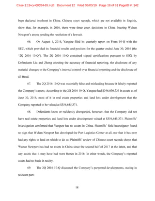 18
been declared insolvent in China. Chinese court records, which are not available in English,
show that, for example, in 2016, there were three court decisions in China freezing Wuhan
Newport’s assets pending the resolution of a lawsuit.
66. On August 1, 2016, Yangtze filed its quarterly report on Form 10-Q with the
SEC, which provided its financial results and position for the quarter ended June 30, 2016 (the
“2Q 2016 10-Q”). The 2Q 2016 10-Q contained signed certifications pursuant to SOX by
Defendants Liu and Zheng attesting the accuracy of financial reporting, the disclosure of any
material changes to the Company’s internal control over financial reporting and the disclosure of
all fraud.
67. The 2Q 2016 10-Q was materially false and misleading because it falsely reported
the Company’s assets. According to the 2Q 2016 10-Q, Yangtze had $396,030,739 in assets as of
June 30, 2016, most of it in real estate properties and land lots under development that the
Company reported to be valued at $356,645,371.
68. Defendants knew or recklessly disregarded, however, that the Company did not
have real estate properties and land lots under development valued at $356,645,371. Plaintiffs’
investigation confirmed that Yangtze has no assets in China. Plaintiffs’ field investigator found
no sign that Wuhan Newport has developed the Port Logistics Center at all, nor that it has ever
had any rights to land on which to do so. Plaintiffs’ review of Chinese court records shows that
Wuhan Newport has had no assets in China since the second half of 2017 at the latest, and that
any assets that it may have had were frozen in 2016. In other words, the Company’s reported
assets had no basis in reality.
69. The 2Q 2016 10-Q discussed the Company’s purported developments, stating in
relevant part:
Case 1:19-cv-00024-DLI-LB Document 12 Filed 06/03/19 Page 18 of 61 PageID #: 142
 