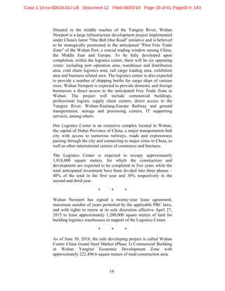 19
Situated in the middle reaches of the Yangtze River, Wuhan
Newport is a large infrastructure development project implemented
under China's latest "One Belt One Road" initiative and is believed
to be strategically positioned in the anticipated "Pilot Free Trade
Zone" of the Wuhan Port, a crucial trading window among China,
the Middle East and Europe. To be fully developed upon
completion, within the logistics center, there will be six operating
zones: including port operation area, warehouse and distribution
area, cold chain logistics area, rail cargo loading area, exhibition
area and business related area. The logistics center is also expected
to provide a number of shipping berths for cargo ships of various
sizes. Wuhan Newport is expected to provide domestic and foreign
businesses a direct access to the anticipated Free Trade Zone in
Wuhan. The project will include commercial buildings,
professional logistic supply chain centers, direct access to the
Yangtze River, Wuhan-Xinjiang-Europe Railway and ground
transportation, storage and processing centers, IT supporting
services, among others.
Our Logistics Center is an extensive complex located in Wuhan,
the capital of Hubei Province of China, a major transportation hub
city with access to numerous railways, roads and expressways
passing through the city and connecting to major cities in China, as
well as other international centers of commerce and business.
The Logistics Center is expected to occupy approximately
1,918,000 square meters, for which the construction and
development are expected to be completed in five years while the
total anticipated investment have been divided into three phases –
40% of the total in the first year and 30% respectively in the
second and third year.
* * *
Wuhan Newport has signed a twenty-year lease agreement,
maximum number of years permitted by the applicable PRC laws,
and with rights to renew at its sole discretion effective April 27,
2015 to lease approximately 1,200,000 square meters of land for
building logistics warehouses in support of the Logistics Center.
* * *
As of June 30, 2016, the sole developing project is called Wuhan
Centre China Grand Steel Market (Phase 1) Commercial Building
in Wuhan Yangluo Economic Development Zone with
approximately 222,496.6 square meters of total construction area.
Case 1:19-cv-00024-DLI-LB Document 12 Filed 06/03/19 Page 19 of 61 PageID #: 143
 