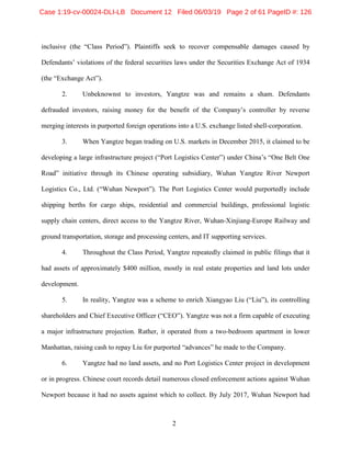 2
inclusive (the “Class Period”). Plaintiffs seek to recover compensable damages caused by
Defendants’ violations of the federal securities laws under the Securities Exchange Act of 1934
(the “Exchange Act”).
2. Unbeknownst to investors, Yangtze was and remains a sham. Defendants
defrauded investors, raising money for the benefit of the Company’s controller by reverse
merging interests in purported foreign operations into a U.S. exchange listed shell-corporation.
3. When Yangtze began trading on U.S. markets in December 2015, it claimed to be
developing a large infrastructure project (“Port Logistics Center”) under China’s “One Belt One
Road” initiative through its Chinese operating subsidiary, Wuhan Yangtze River Newport
Logistics Co., Ltd. (“Wuhan Newport”). The Port Logistics Center would purportedly include
shipping berths for cargo ships, residential and commercial buildings, professional logistic
supply chain centers, direct access to the Yangtze River, Wuhan-Xinjiang-Europe Railway and
ground transportation, storage and processing centers, and IT supporting services.
4. Throughout the Class Period, Yangtze repeatedly claimed in public filings that it
had assets of approximately $400 million, mostly in real estate properties and land lots under
development.
5. In reality, Yangtze was a scheme to enrich Xiangyao Liu (“Liu”), its controlling
shareholders and Chief Executive Officer (“CEO”). Yangtze was not a firm capable of executing
a major infrastructure projection. Rather, it operated from a two-bedroom apartment in lower
Manhattan, raising cash to repay Liu for purported “advances” he made to the Company.
6. Yangtze had no land assets, and no Port Logistics Center project in development
or in progress. Chinese court records detail numerous closed enforcement actions against Wuhan
Newport because it had no assets against which to collect. By July 2017, Wuhan Newport had
Case 1:19-cv-00024-DLI-LB Document 12 Filed 06/03/19 Page 2 of 61 PageID #: 126
 
