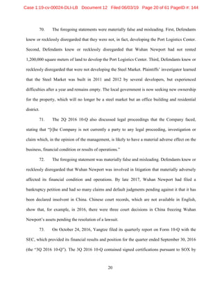 20
70. The foregoing statements were materially false and misleading. First, Defendants
knew or recklessly disregarded that they were not, in fact, developing the Port Logistics Center.
Second, Defendants knew or recklessly disregarded that Wuhan Newport had not rented
1,200,000 square meters of land to develop the Port Logistics Center. Third, Defendants knew or
recklessly disregarded that were not developing the Steel Market. Plaintiffs’ investigator learned
that the Steel Market was built in 2011 and 2012 by several developers, but experienced
difficulties after a year and remains empty. The local government is now seeking new ownership
for the property, which will no longer be a steel market but an office building and residential
district.
71. The 2Q 2016 10-Q also discussed legal proceedings that the Company faced,
stating that “[t]he Company is not currently a party to any legal proceeding, investigation or
claim which, in the opinion of the management, is likely to have a material adverse effect on the
business, financial condition or results of operations.”
72. The foregoing statement was materially false and misleading. Defendants knew or
recklessly disregarded that Wuhan Newport was involved in litigation that materially adversely
affected its financial condition and operations. By late 2017, Wuhan Newport had filed a
bankruptcy petition and had so many claims and default judgments pending against it that it has
been declared insolvent in China. Chinese court records, which are not available in English,
show that, for example, in 2016, there were three court decisions in China freezing Wuhan
Newport’s assets pending the resolution of a lawsuit.
73. On October 24, 2016, Yangtze filed its quarterly report on Form 10-Q with the
SEC, which provided its financial results and position for the quarter ended September 30, 2016
(the “3Q 2016 10-Q”). The 3Q 2016 10-Q contained signed certifications pursuant to SOX by
Case 1:19-cv-00024-DLI-LB Document 12 Filed 06/03/19 Page 20 of 61 PageID #: 144
 