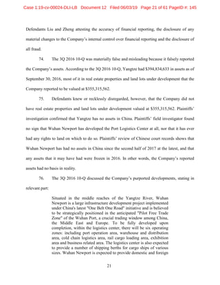 21
Defendants Liu and Zheng attesting the accuracy of financial reporting, the disclosure of any
material changes to the Company’s internal control over financial reporting and the disclosure of
all fraud.
74. The 3Q 2016 10-Q was materially false and misleading because it falsely reported
the Company’s assets. According to the 3Q 2016 10-Q, Yangtze had $394,834,633 in assets as of
September 30, 2016, most of it in real estate properties and land lots under development that the
Company reported to be valued at $355,315,562.
75. Defendants knew or recklessly disregarded, however, that the Company did not
have real estate properties and land lots under development valued at $355,315,562. Plaintiffs’
investigation confirmed that Yangtze has no assets in China. Plaintiffs’ field investigator found
no sign that Wuhan Newport has developed the Port Logistics Center at all, nor that it has ever
had any rights to land on which to do so. Plaintiffs’ review of Chinese court records shows that
Wuhan Newport has had no assets in China since the second half of 2017 at the latest, and that
any assets that it may have had were frozen in 2016. In other words, the Company’s reported
assets had no basis in reality.
76. The 3Q 2016 10-Q discussed the Company’s purported developments, stating in
relevant part:
Situated in the middle reaches of the Yangtze River, Wuhan
Newport is a large infrastructure development project implemented
under China's latest "One Belt One Road" initiative and is believed
to be strategically positioned in the anticipated "Pilot Free Trade
Zone" of the Wuhan Port, a crucial trading window among China,
the Middle East and Europe. To be fully developed upon
completion, within the logistics center, there will be six operating
zones: including port operation area, warehouse and distribution
area, cold chain logistics area, rail cargo loading area, exhibition
area and business related area. The logistics center is also expected
to provide a number of shipping berths for cargo ships of various
sizes. Wuhan Newport is expected to provide domestic and foreign
Case 1:19-cv-00024-DLI-LB Document 12 Filed 06/03/19 Page 21 of 61 PageID #: 145
 