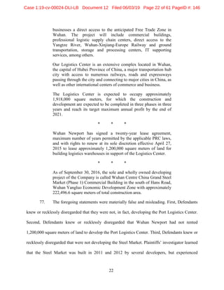 22
businesses a direct access to the anticipated Free Trade Zone in
Wuhan. The project will include commercial buildings,
professional logistic supply chain centers, direct access to the
Yangtze River, Wuhan-Xinjiang-Europe Railway and ground
transportation, storage and processing centers, IT supporting
services, among others.
Our Logistics Center is an extensive complex located in Wuhan,
the capital of Hubei Province of China, a major transportation hub
city with access to numerous railways, roads and expressways
passing through the city and connecting to major cities in China, as
well as other international centers of commerce and business.
The Logistics Center is expected to occupy approximately
1,918,000 square meters, for which the construction and
development are expected to be completed in three phases in three
years and reach its target maximum annual profit by the end of
2021.
* * *
Wuhan Newport has signed a twenty-year lease agreement,
maximum number of years permitted by the applicable PRC laws,
and with rights to renew at its sole discretion effective April 27,
2015 to lease approximately 1,200,000 square meters of land for
building logistics warehouses in support of the Logistics Center.
* * *
As of September 30, 2016, the sole and wholly owned developing
project of the Company is called Wuhan Centre China Grand Steel
Market (Phase 1) Commercial Building in the south of Hans Road,
Wuhan Yangluo Economic Development Zone with approximately
222,496.6 square meters of total construction area.
77. The foregoing statements were materially false and misleading. First, Defendants
knew or recklessly disregarded that they were not, in fact, developing the Port Logistics Center.
Second, Defendants knew or recklessly disregarded that Wuhan Newport had not rented
1,200,000 square meters of land to develop the Port Logistics Center. Third, Defendants knew or
recklessly disregarded that were not developing the Steel Market. Plaintiffs’ investigator learned
that the Steel Market was built in 2011 and 2012 by several developers, but experienced
Case 1:19-cv-00024-DLI-LB Document 12 Filed 06/03/19 Page 22 of 61 PageID #: 146
 