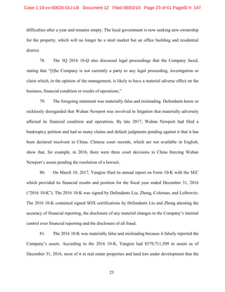 23
difficulties after a year and remains empty. The local government is now seeking new ownership
for the property, which will no longer be a steel market but an office building and residential
district.
78. The 3Q 2016 10-Q also discussed legal proceedings that the Company faced,
stating that “[t]he Company is not currently a party to any legal proceeding, investigation or
claim which, in the opinion of the management, is likely to have a material adverse effect on the
business, financial condition or results of operations.”
79. The foregoing statement was materially false and misleading. Defendants knew or
recklessly disregarded that Wuhan Newport was involved in litigation that materially adversely
affected its financial condition and operations. By late 2017, Wuhan Newport had filed a
bankruptcy petition and had so many claims and default judgments pending against it that it has
been declared insolvent in China. Chinese court records, which are not available in English,
show that, for example, in 2016, there were three court decisions in China freezing Wuhan
Newport’s assets pending the resolution of a lawsuit.
80. On March 10, 2017, Yangtze filed its annual report on Form 10-K with the SEC
which provided its financial results and position for the fiscal year ended December 31, 2016
(“2016 10-K”). The 2016 10-K was signed by Defendants Liu, Zheng, Coleman, and Leibowitz.
The 2016 10-K contained signed SOX certifications by Defendants Liu and Zheng attesting the
accuracy of financial reporting, the disclosure of any material changes to the Company’s internal
control over financial reporting and the disclosure of all fraud.
81. The 2016 10-K was materially false and misleading because it falsely reported the
Company’s assets. According to the 2016 10-K, Yangtze had $379,711,509 in assets as of
December 31, 2016, most of it in real estate properties and land lots under development that the
Case 1:19-cv-00024-DLI-LB Document 12 Filed 06/03/19 Page 23 of 61 PageID #: 147
 