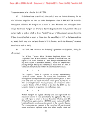 24
Company reported to be valued at $341,427,234.
82. Defendants knew or recklessly disregarded, however, that the Company did not
have real estate properties and land lots under development valued at $341,427,234. Plaintiffs’
investigation confirmed that Yangtze has no assets in China. Plaintiffs’ field investigator found
no sign that Wuhan Newport has developed the Port Logistics Center at all, nor that it has ever
had any rights to land on which to do so. Plaintiffs’ review of Chinese court records shows that
Wuhan Newport has had no assets in China since the second half of 2017 at the latest, and that
any assets that it may have had were frozen in 2016. In other words, the Company’s reported
assets had no basis in reality.
83. The 2016 10-K discussed the Company’s purported developments, stating in
relevant part:
The Wuhan Yangtze River Newport Logistics Center (the
“Logistics Center”), is an extensive complex located in Wuhan, the
capital of the Hubei Province of China, a major transportation hub
city with access to numerous railways, roads and expressways
passing through the city and connecting to major cities in China, as
well as other international centers of commerce and business.
* * *
The Logistics Center is expected to occupy approximately
1,918,000 square meters, for which the construction and
development are expected to be completed in three phases in three
years and reach its target maximum annual profit by the end of
2021 assuming the entire funding required for construction of the
Logistics Center of $1.03 billion is in place by 2020 and the
Logistics Center is in operation per our business plan.
* * *
Wuhan Newport has signed a twenty-year lease agreement, the
maximum number of years permitted by the applicable PRC laws,
and with rights to renew at its sole discretion effective April 27,
2015, to lease approximately 1,200,000 square meters of land for
building logistics warehouses in support of the Logistics Center.
The warehouses are expected to be comprised of port terminal
zones, warehouse logistics zones, cold chain supply zones and
Case 1:19-cv-00024-DLI-LB Document 12 Filed 06/03/19 Page 24 of 61 PageID #: 148
 