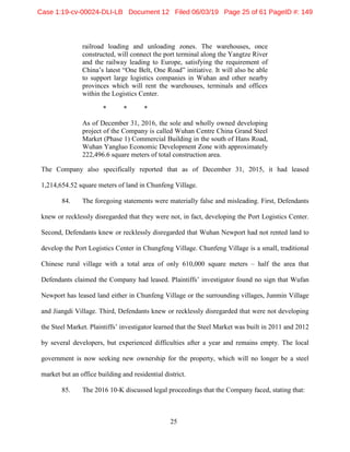 25
railroad loading and unloading zones. The warehouses, once
constructed, will connect the port terminal along the Yangtze River
and the railway leading to Europe, satisfying the requirement of
China’s latest “One Belt, One Road” initiative. It will also be able
to support large logistics companies in Wuhan and other nearby
provinces which will rent the warehouses, terminals and offices
within the Logistics Center.
* * *
As of December 31, 2016, the sole and wholly owned developing
project of the Company is called Wuhan Centre China Grand Steel
Market (Phase 1) Commercial Building in the south of Hans Road,
Wuhan Yangluo Economic Development Zone with approximately
222,496.6 square meters of total construction area.
The Company also specifically reported that as of December 31, 2015, it had leased
1,214,654.52 square meters of land in Chunfeng Village.
84. The foregoing statements were materially false and misleading. First, Defendants
knew or recklessly disregarded that they were not, in fact, developing the Port Logistics Center.
Second, Defendants knew or recklessly disregarded that Wuhan Newport had not rented land to
develop the Port Logistics Center in Chungfeng Village. Chunfeng Village is a small, traditional
Chinese rural village with a total area of only 610,000 square meters – half the area that
Defendants claimed the Company had leased. Plaintiffs’ investigator found no sign that Wufan
Newport has leased land either in Chunfeng Village or the surrounding villages, Junmin Village
and Jiangdi Village. Third, Defendants knew or recklessly disregarded that were not developing
the Steel Market. Plaintiffs’ investigator learned that the Steel Market was built in 2011 and 2012
by several developers, but experienced difficulties after a year and remains empty. The local
government is now seeking new ownership for the property, which will no longer be a steel
market but an office building and residential district.
85. The 2016 10-K discussed legal proceedings that the Company faced, stating that:
Case 1:19-cv-00024-DLI-LB Document 12 Filed 06/03/19 Page 25 of 61 PageID #: 149
 