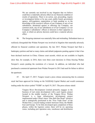 26
We are currently not involved in any litigation that we believe
could have a materially adverse effect on our financial condition or
results of operations. There is no action, suit, proceeding, inquiry
or investigation before or by any court, public board, government
agency, self-regulatory organization or body pending or, to the
knowledge of the executive officers of our Company or any of our
subsidiaries, threatened against or affecting our Company, our
common stock, any of our subsidiaries or of our Company’s or our
Company’s subsidiaries’ officers or directors in their capacities as
such, in which an adverse decision could have a material adverse
effect.
86. The foregoing statement was materially false and misleading. Defendants knew or
recklessly disregarded that Wuhan Newport was involved in litigation that materially adversely
affected its financial condition and operations. By late 2017, Wuhan Newport had filed a
bankruptcy petition and had so many claims and default judgments pending against it that it has
been declared insolvent in China. Chinese court records, which are not available in English,
show that, for example, in 2016, there were three court decisions in China freezing Wuhan
Newport’s assets pending the resolution of a lawsuit. In addition, an individual who had
purchased a commercial apartment from Wuhan Newport in 2011 had sued for failure to deliver
the apartment.
87. On April 17, 2017, Yangtze issued a press release announcing that its common
stock had been approved for listing on the NASDAQ Capital Market and would commence
trading under the ticker symbol "YERR" on April 19, 2017. The press release stated:
Yangtze River Development Limited primarily engages in the
business of real estate development with a port logistic project
located in the middle reaches of the Yangtze River. Wuhan
Newport is a large infrastructure development project
implemented under China's latest “One Belt One Road” initiative
and is strategically positioned in the “Free Trade Zone” of the
Wuhan Port, a crucial trading window between China, the Middle
East and Europe. To be fully developed upon completion of three
phases, within the logistics center, there will be six operating
zones, including port operation area, warehouse and distribution
Case 1:19-cv-00024-DLI-LB Document 12 Filed 06/03/19 Page 26 of 61 PageID #: 150
 