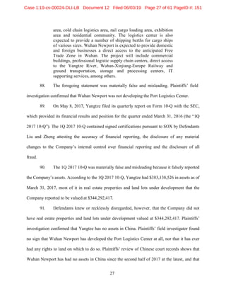 27
area, cold chain logistics area, rail cargo loading area, exhibition
area and residential community. The logistics center is also
expected to provide a number of shipping berths for cargo ships
of various sizes. Wuhan Newport is expected to provide domestic
and foreign businesses a direct access to the anticipated Free
Trade Zone in Wuhan. The project will include commercial
buildings, professional logistic supply chain centers, direct access
to the Yangtze River, Wuhan-Xinjiang-Europe Railway and
ground transportation, storage and processing centers, IT
supporting services, among others.
88. The foregoing statement was materially false and misleading. Plaintiffs’ field
investigation confirmed that Wuhan Newport was not developing the Port Logistics Center.
89. On May 8, 2017, Yangtze filed its quarterly report on Form 10-Q with the SEC,
which provided its financial results and position for the quarter ended March 31, 2016 (the “1Q
2017 10-Q”). The 1Q 2017 10-Q contained signed certifications pursuant to SOX by Defendants
Liu and Zheng attesting the accuracy of financial reporting, the disclosure of any material
changes to the Company’s internal control over financial reporting and the disclosure of all
fraud.
90. The 1Q 2017 10-Q was materially false and misleading because it falsely reported
the Company’s assets. According to the 1Q 2017 10-Q, Yangtze had $383,138,526 in assets as of
March 31, 2017, most of it in real estate properties and land lots under development that the
Company reported to be valued at $344,292,417.
91. Defendants knew or recklessly disregarded, however, that the Company did not
have real estate properties and land lots under development valued at $344,292,417. Plaintiffs’
investigation confirmed that Yangtze has no assets in China. Plaintiffs’ field investigator found
no sign that Wuhan Newport has developed the Port Logistics Center at all, nor that it has ever
had any rights to land on which to do so. Plaintiffs’ review of Chinese court records shows that
Wuhan Newport has had no assets in China since the second half of 2017 at the latest, and that
Case 1:19-cv-00024-DLI-LB Document 12 Filed 06/03/19 Page 27 of 61 PageID #: 151
 