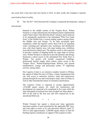 28
any assets that it may have had were frozen in 2016. In other words, the Company’s reported
assets had no basis in reality.
92. The 1Q 2017 10-Q discussed the Company’s purported developments, stating in
relevant part:
Situated in the middle reaches of the Yangtze River, Wuhan
Newport is a large infrastructure development project implemented
under China's latest "One Belt One Road" initiative and is believed
to be strategically positioned in the anticipated "Pilot Free Trade
Zone" of the Wuhan Port, a crucial trading window among China,
the Middle East and Europe. To be fully developed upon
completion, within the logistics center, there will be six operating
zones: including port operation area, warehouse and distribution
area, cold chain logistics area, rail cargo loading area, exhibition
area and business related area. The logistics center is also expected
to provide a number of shipping berths for cargo ships of various
sizes. Wuhan Newport is expected to provide domestic and foreign
businesses a direct access to the anticipated Free Trade Zone in
Wuhan. The project will include commercial buildings,
professional logistic supply chain centers, direct access to the
Yangtze River, Wuhan-Xinjiang-Europe Railway and ground
transportation, storage and processing centers, IT supporting
services, among others.
Our Logistics Center is an extensive complex located in Wuhan,
the capital of Hubei Province of China, a major transportation hub
city with access to numerous railways, roads and expressways
passing through the city and connecting to major cities in China, as
well as other international centers of commerce and business.
The Logistics Center is expected to occupy approximately
1,918,000 square meters, for which the construction and
development are expected to be completed in five years while the
total anticipated investment have been divided into three phases –
40% of the total in the first year and 30% respectively in the
second and third year.
* * *
Wuhan Newport has signed a twenty-year lease agreement,
maximum number of years permitted by the applicable PRC laws,
and with rights to renew at its sole discretion effective April 27,
2015 to lease approximately 1,200,000 square meters of land for
building logistics warehouses in support of the Logistics Center.
Case 1:19-cv-00024-DLI-LB Document 12 Filed 06/03/19 Page 28 of 61 PageID #: 152
 