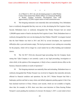 29
* * *
As of March 31, 2017, the sole developing project is called Wuhan
Centre China Grand Steel Market (Phase 1) Commercial Building
in Wuhan Yangluo Economic Development Zone with
approximately 222,496.6 square meters of total construction area.
93. The foregoing statements were materially false and misleading. First, Defendants
knew or recklessly disregarded that they were not, in fact, developing the Port Logistics Center.
Second, Defendants knew or recklessly disregarded that Wuhan Newport had not rented
1,200,000 square meters of land to develop the Port Logistics Center. Third, Defendants knew or
recklessly disregarded that were not developing the Steel Market. Plaintiffs’ investigator learned
that the Steel Market was built in 2011 and 2012 by several developers, but experienced
difficulties after a year and remains empty. The local government is now seeking new ownership
for the property, which will no longer be a steel market but an office building and residential
district.
94. The 1Q 2017 10-Q also discussed legal proceedings that the Company faced,
stating that “[t]he Company is not currently a party to any legal proceeding, investigation or
claim which, in the opinion of the management, is likely to have a material adverse effect on the
business, financial condition or results of operations.”
95. The foregoing statement was materially false and misleading. Defendants knew or
recklessly disregarded that Wuhan Newport was involved in litigation that materially adversely
affected its financial condition and operations. By late 2017, Wuhan Newport had filed a
bankruptcy petition and had so many claims and default judgments pending against it that it has
been declared insolvent in China. Chinese court records, which are not available in English,
show that, for example, in 2016, there were three court decisions in China freezing Wuhan
Newport’s assets pending the resolution of a lawsuit. On January 3, 2017, a court ruled in favor
Case 1:19-cv-00024-DLI-LB Document 12 Filed 06/03/19 Page 29 of 61 PageID #: 153
 