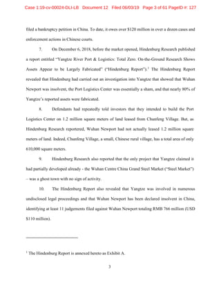 3
filed a bankruptcy petition in China. To date, it owes over $120 million in over a dozen cases and
enforcement actions in Chinese courts.
7. On December 6, 2018, before the market opened, Hindenburg Research published
a report entitled “Yangtze River Port & Logistics: Total Zero. On-the-Ground Research Shows
Assets Appear to be Largely Fabricated” (“Hindenburg Report”).1
The Hindenburg Report
revealed that Hindenburg had carried out an investigation into Yangtze that showed that Wuhan
Newport was insolvent, the Port Logistics Center was essentially a sham, and that nearly 80% of
Yangtze’s reported assets were fabricated.
8. Defendants had repeatedly told investors that they intended to build the Port
Logistics Center on 1.2 million square meters of land leased from Chunfeng Village. But, as
Hindenburg Research reportered, Wuhan Newport had not actually leased 1.2 million square
meters of land. Indeed, Chunfeng Village, a small, Chinese rural village, has a total area of only
610,000 square meters.
9. Hindenburg Research also reported that the only project that Yangtze claimed it
had partially developed already - the Wuhan Centre China Grand Steel Market (“Steel Market”)
– was a ghost town with no sign of activity.
10. The Hindenburg Report also revealed that Yangtze was involved in numerous
undisclosed legal proceedings and that Wuhan Newport has been declared insolvent in China,
identifying at least 11 judgements filed against Wuhan Newport totaling RMB 766 million (USD
$110 million).
1
The Hindenburg Report is annexed hereto as Exhibit A.
Case 1:19-cv-00024-DLI-LB Document 12 Filed 06/03/19 Page 3 of 61 PageID #: 127
 