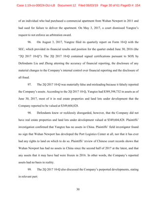 30
of an individual who had purchased a commercial apartment from Wuhan Newport in 2011 and
had sued for failure to deliver the apartment. On May 3, 2017, a court dismissed Yangtze’s
request to not enforce an arbitration award.
96. On August 3, 2017, Yangtze filed its quarterly report on Form 10-Q with the
SEC, which provided its financial results and position for the quarter ended June 30, 2016 (the
“2Q 2017 10-Q”). The 2Q 2017 10-Q contained signed certifications pursuant to SOX by
Defendants Liu and Zheng attesting the accuracy of financial reporting, the disclosure of any
material changes to the Company’s internal control over financial reporting and the disclosure of
all fraud.
97. The 2Q 2017 10-Q was materially false and misleading because it falsely reported
the Company’s assets. According to the 2Q 2017 10-Q, Yangtze had $389,398,732 in assets as of
June 30, 2017, most of it in real estate properties and land lots under development that the
Company reported to be valued at $349,604,828.
98. Defendants knew or recklessly disregarded, however, that the Company did not
have real estate properties and land lots under development valued at $349,604,828. Plaintiffs’
investigation confirmed that Yangtze has no assets in China. Plaintiffs’ field investigator found
no sign that Wuhan Newport has developed the Port Logistics Center at all, nor that it has ever
had any rights to land on which to do so. Plaintiffs’ review of Chinese court records shows that
Wuhan Newport has had no assets in China since the second half of 2017 at the latest, and that
any assets that it may have had were frozen in 2016. In other words, the Company’s reported
assets had no basis in reality.
99. The 2Q 2017 10-Q also discussed the Company’s purported developments, stating
in relevant part:
Case 1:19-cv-00024-DLI-LB Document 12 Filed 06/03/19 Page 30 of 61 PageID #: 154
 