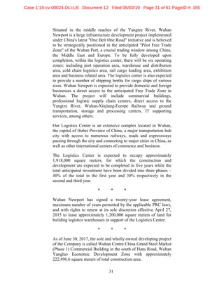 31
Situated in the middle reaches of the Yangtze River, Wuhan
Newport is a large infrastructure development project implemented
under China's latest "One Belt One Road" initiative and is believed
to be strategically positioned in the anticipated "Pilot Free Trade
Zone" of the Wuhan Port, a crucial trading window among China,
the Middle East and Europe. To be fully developed upon
completion, within the logistics center, there will be six operating
zones: including port operation area, warehouse and distribution
area, cold chain logistics area, rail cargo loading area, exhibition
area and business related area. The logistics center is also expected
to provide a number of shipping berths for cargo ships of various
sizes. Wuhan Newport is expected to provide domestic and foreign
businesses a direct access to the anticipated Free Trade Zone in
Wuhan. The project will include commercial buildings,
professional logistic supply chain centers, direct access to the
Yangtze River, Wuhan-Xinjiang-Europe Railway and ground
transportation, storage and processing centers, IT supporting
services, among others.
Our Logistics Center is an extensive complex located in Wuhan,
the capital of Hubei Province of China, a major transportation hub
city with access to numerous railways, roads and expressways
passing through the city and connecting to major cities in China, as
well as other international centers of commerce and business.
The Logistics Center is expected to occupy approximately
1,918,000 square meters, for which the construction and
development are expected to be completed in five years while the
total anticipated investment have been divided into three phases –
40% of the total in the first year and 30% respectively in the
second and third year.
* * *
Wuhan Newport has signed a twenty-year lease agreement,
maximum number of years permitted by the applicable PRC laws,
and with rights to renew at its sole discretion effective April 27,
2015 to lease approximately 1,200,000 square meters of land for
building logistics warehouses in support of the Logistics Center.
* * *
As of June 30, 2017, the sole and wholly owned developing project
of the Company is called Wuhan Centre China Grand Steel Market
(Phase 1) Commercial Building in the south of Hans Road, Wuhan
Yangluo Economic Development Zone with approximately
222,496.6 square meters of total construction area.
Case 1:19-cv-00024-DLI-LB Document 12 Filed 06/03/19 Page 31 of 61 PageID #: 155
 