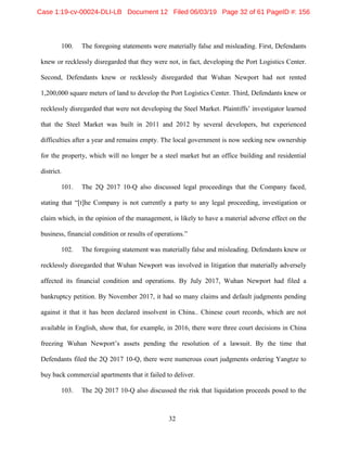 32
100. The foregoing statements were materially false and misleading. First, Defendants
knew or recklessly disregarded that they were not, in fact, developing the Port Logistics Center.
Second, Defendants knew or recklessly disregarded that Wuhan Newport had not rented
1,200,000 square meters of land to develop the Port Logistics Center. Third, Defendants knew or
recklessly disregarded that were not developing the Steel Market. Plaintiffs’ investigator learned
that the Steel Market was built in 2011 and 2012 by several developers, but experienced
difficulties after a year and remains empty. The local government is now seeking new ownership
for the property, which will no longer be a steel market but an office building and residential
district.
101. The 2Q 2017 10-Q also discussed legal proceedings that the Company faced,
stating that “[t]he Company is not currently a party to any legal proceeding, investigation or
claim which, in the opinion of the management, is likely to have a material adverse effect on the
business, financial condition or results of operations.”
102. The foregoing statement was materially false and misleading. Defendants knew or
recklessly disregarded that Wuhan Newport was involved in litigation that materially adversely
affected its financial condition and operations. By July 2017, Wuhan Newport had filed a
bankruptcy petition. By November 2017, it had so many claims and default judgments pending
against it that it has been declared insolvent in China.. Chinese court records, which are not
available in English, show that, for example, in 2016, there were three court decisions in China
freezing Wuhan Newport’s assets pending the resolution of a lawsuit. By the time that
Defendants filed the 2Q 2017 10-Q, there were numerous court judgments ordering Yangtze to
buy back commercial apartments that it failed to deliver.
103. The 2Q 2017 10-Q also discussed the risk that liquidation proceeds posed to the
Case 1:19-cv-00024-DLI-LB Document 12 Filed 06/03/19 Page 32 of 61 PageID #: 156
 