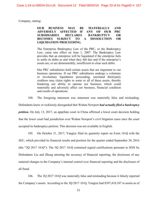 33
Company, stating:
OUR BUSINESS MAY BE MATERIALLY AND
ADVERSELY AFFECTED IF ANY OF OUR PRC
SUBSIDIARIES DECLARES BANKRUPTCY OR
BECOMES SUBJECT TO A DISSOLUTION OR
LIQUIDATION PROCEEDING.
The Enterprise Bankruptcy Law of the PRC, or the Bankruptcy
Law, came into effect on June 1, 2007. The Bankruptcy Law
provides that an enterprise will be liquidated if the enterprise fails
to settle its debts as and when they fall due and if the enterprise’s
assets are, or are demonstrably, insufficient to clear such debts.
Our PRC subsidiaries hold certain assets that are important to our
business operations. If our PRC subsidiaries undergo a voluntary
or involuntary liquidation proceeding, unrelated third-party
creditors may claim rights to some or all of these assets, thereby
hindering our ability to operate our business, which could
materially and adversely affect our business, financial condition
and results of operations.
104. The foregoing statement was statement was materially false and misleading.
Defendants knew or recklessly disregarded that Wuhan Newport had actually filed a bankruptcy
petition. On July 13, 2017, an appellate court in China affirmed a lower court decision holding
that the lower court had jurisdiction over Wuhan Newport’s civil litigation cases once the court
accepted its bankruptcy petition. This decision was not available in English.
105. On October 31, 2017, Yangtze filed its quarterly report on Form 10-Q with the
SEC, which provided its financial results and position for the quarter ended September 30, 2016
(the “3Q 2017 10-Q”). The 3Q 2017 10-Q contained signed certifications pursuant to SOX by
Defendants Liu and Zheng attesting the accuracy of financial reporting, the disclosure of any
material changes to the Company’s internal control over financial reporting and the disclosure of
all fraud.
106. The 3Q 2017 10-Q was materially false and misleading because it falsely reported
the Company’s assets. According to the 3Q 2017 10-Q, Yangtze had $397,418,107 in assets as of
Case 1:19-cv-00024-DLI-LB Document 12 Filed 06/03/19 Page 33 of 61 PageID #: 157
 