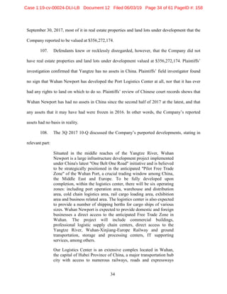 34
September 30, 2017, most of it in real estate properties and land lots under development that the
Company reported to be valued at $356,272,174.
107. Defendants knew or recklessly disregarded, however, that the Company did not
have real estate properties and land lots under development valued at $356,272,174. Plaintiffs’
investigation confirmed that Yangtze has no assets in China. Plaintiffs’ field investigator found
no sign that Wuhan Newport has developed the Port Logistics Center at all, nor that it has ever
had any rights to land on which to do so. Plaintiffs’ review of Chinese court records shows that
Wuhan Newport has had no assets in China since the second half of 2017 at the latest, and that
any assets that it may have had were frozen in 2016. In other words, the Company’s reported
assets had no basis in reality.
108. The 3Q 2017 10-Q discussed the Company’s purported developments, stating in
relevant part:
Situated in the middle reaches of the Yangtze River, Wuhan
Newport is a large infrastructure development project implemented
under China's latest "One Belt One Road" initiative and is believed
to be strategically positioned in the anticipated "Pilot Free Trade
Zone" of the Wuhan Port, a crucial trading window among China,
the Middle East and Europe. To be fully developed upon
completion, within the logistics center, there will be six operating
zones: including port operation area, warehouse and distribution
area, cold chain logistics area, rail cargo loading area, exhibition
area and business related area. The logistics center is also expected
to provide a number of shipping berths for cargo ships of various
sizes. Wuhan Newport is expected to provide domestic and foreign
businesses a direct access to the anticipated Free Trade Zone in
Wuhan. The project will include commercial buildings,
professional logistic supply chain centers, direct access to the
Yangtze River, Wuhan-Xinjiang-Europe Railway and ground
transportation, storage and processing centers, IT supporting
services, among others.
Our Logistics Center is an extensive complex located in Wuhan,
the capital of Hubei Province of China, a major transportation hub
city with access to numerous railways, roads and expressways
Case 1:19-cv-00024-DLI-LB Document 12 Filed 06/03/19 Page 34 of 61 PageID #: 158
 