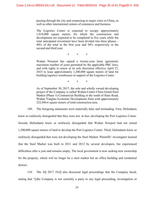 35
passing through the city and connecting to major cities in China, as
well as other international centers of commerce and business.
The Logistics Center is expected to occupy approximately
1,918,000 square meters, for which the construction and
development are expected to be completed in five years while the
total anticipated investment have been divided into three phases –
40% of the total in the first year and 30% respectively in the
second and third year.
* * *
Wuhan Newport has signed a twenty-year lease agreement,
maximum number of years permitted by the applicable PRC laws,
and with rights to renew at its sole discretion effective April 27,
2015 to lease approximately 1,200,000 square meters of land for
building logistics warehouses in support of the Logistics Center.
* * *
As of September 30, 2017, the sole and wholly owned developing
project of the Company is called Wuhan Centre China Grand Steel
Market (Phase 1) Commercial Building in the south of Hans Road,
Wuhan Yangluo Economic Development Zone with approximately
222,496.6 square meters of total construction area.
109. The foregoing statements were materially false and misleading. First, Defendants
knew or recklessly disregarded that they were not, in fact, developing the Port Logistics Center.
Second, Defendants knew or recklessly disregarded that Wuhan Newport had not rented
1,200,000 square meters of land to develop the Port Logistics Center. Third, Defendants knew or
recklessly disregarded that were not developing the Steel Market. Plaintiffs’ investigator learned
that the Steel Market was built in 2011 and 2012 by several developers, but experienced
difficulties after a year and remains empty. The local government is now seeking new ownership
for the property, which will no longer be a steel market but an office building and residential
district.
110. The 3Q 2017 10-Q also discussed legal proceedings that the Company faced,
stating that “[t]he Company is not currently a party to any legal proceeding, investigation or
Case 1:19-cv-00024-DLI-LB Document 12 Filed 06/03/19 Page 35 of 61 PageID #: 159
 