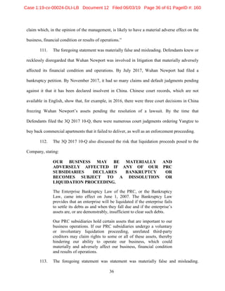 36
claim which, in the opinion of the management, is likely to have a material adverse effect on the
business, financial condition or results of operations.”
111. The foregoing statement was materially false and misleading. Defendants knew or
recklessly disregarded that Wuhan Newport was involved in litigation that materially adversely
affected its financial condition and operations. By July 2017, Wuhan Newport had filed a
bankruptcy petition. By November 2017, it had so many claims and default judgments pending
against it that it has been declared insolvent in China. Chinese court records, which are not
available in English, show that, for example, in 2016, there were three court decisions in China
freezing Wuhan Newport’s assets pending the resolution of a lawsuit. By the time that
Defendants filed the 3Q 2017 10-Q, there were numerous court judgments ordering Yangtze to
buy back commercial apartments that it failed to deliver, as well as an enforcement proceeding.
112. The 3Q 2017 10-Q also discussed the risk that liquidation proceeds posed to the
Company, stating:
OUR BUSINESS MAY BE MATERIALLY AND
ADVERSELY AFFECTED IF ANY OF OUR PRC
SUBSIDIARIES DECLARES BANKRUPTCY OR
BECOMES SUBJECT TO A DISSOLUTION OR
LIQUIDATION PROCEEDING.
The Enterprise Bankruptcy Law of the PRC, or the Bankruptcy
Law, came into effect on June 1, 2007. The Bankruptcy Law
provides that an enterprise will be liquidated if the enterprise fails
to settle its debts as and when they fall due and if the enterprise’s
assets are, or are demonstrably, insufficient to clear such debts.
Our PRC subsidiaries hold certain assets that are important to our
business operations. If our PRC subsidiaries undergo a voluntary
or involuntary liquidation proceeding, unrelated third-party
creditors may claim rights to some or all of these assets, thereby
hindering our ability to operate our business, which could
materially and adversely affect our business, financial condition
and results of operations.
113. The foregoing statement was statement was materially false and misleading.
Case 1:19-cv-00024-DLI-LB Document 12 Filed 06/03/19 Page 36 of 61 PageID #: 160
 