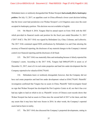 37
Defendants knew or recklessly disregarded that Wuhan Newport had actually filed a bankruptcy
petition. On July 13, 2017, an appellate court in China affirmed a lower court decision holding
that the lower court had jurisdiction over Wuhan Newport’s civil litigation cases once the court
accepted its bankruptcy petition. This decision was not available in English.
114. On March 9, 2018, Yangtze filed its annual report on Form 10-K with the SEC
which provided its financial results and position for the fiscal year ended December 31, 2017
(“2017 10-K”). The 2017 10-K was signed by Defendants Liu, Chan, Coleman, and Leibowitz.
The 2017 10-K contained signed SOX certifications by Defendants Liu and Chan attesting the
accuracy of financial reporting, the disclosure of any material changes to the Company’s internal
control over financial reporting and the disclosure of all fraud.
115. The 2017 10-K was materially false and misleading because it falsely reported the
Company’s assets. According to the 2017 10-K, Yangtze had $406,697,070 in assets as of
December 31, 2017, most of it in real estate properties and land lots under development that the
Company reported to be valued at $364,774,643.
116. Defendants knew or recklessly disregarded, however, that the Company did not
have real estate properties and land lots under development valued at $364,774,643. Plaintiffs’
investigation confirmed that Yangtze has no assets in China. Plaintiffs’ field investigator found
no sign that Wuhan Newport has developed the Port Logistics Center at all, nor that it has ever
had any rights to land on which to do so. Plaintiffs’ review of Chinese court records shows that
Wuhan Newport has had no assets in China since the second half of 2017 at the latest, and that
any assets that it may have had were frozen in 2016. In other words, the Company’s reported
assets had no basis in reality.
117. The 2017 10-K also discussed the Company’s purported developments, stating in
Case 1:19-cv-00024-DLI-LB Document 12 Filed 06/03/19 Page 37 of 61 PageID #: 161
 