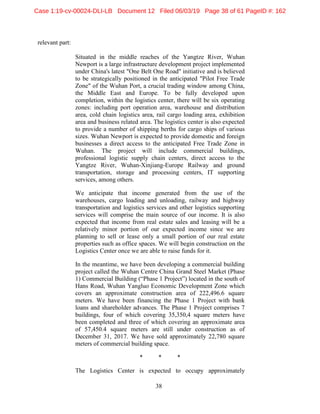 38
relevant part:
Situated in the middle reaches of the Yangtze River, Wuhan
Newport is a large infrastructure development project implemented
under China's latest "One Belt One Road" initiative and is believed
to be strategically positioned in the anticipated "Pilot Free Trade
Zone" of the Wuhan Port, a crucial trading window among China,
the Middle East and Europe. To be fully developed upon
completion, within the logistics center, there will be six operating
zones: including port operation area, warehouse and distribution
area, cold chain logistics area, rail cargo loading area, exhibition
area and business related area. The logistics center is also expected
to provide a number of shipping berths for cargo ships of various
sizes. Wuhan Newport is expected to provide domestic and foreign
businesses a direct access to the anticipated Free Trade Zone in
Wuhan. The project will include commercial buildings,
professional logistic supply chain centers, direct access to the
Yangtze River, Wuhan-Xinjiang-Europe Railway and ground
transportation, storage and processing centers, IT supporting
services, among others.
We anticipate that income generated from the use of the
warehouses, cargo loading and unloading, railway and highway
transportation and logistics services and other logistics supporting
services will comprise the main source of our income. It is also
expected that income from real estate sales and leasing will be a
relatively minor portion of our expected income since we are
planning to sell or lease only a small portion of our real estate
properties such as office spaces. We will begin construction on the
Logistics Center once we are able to raise funds for it.
In the meantime, we have been developing a commercial building
project called the Wuhan Centre China Grand Steel Market (Phase
1) Commercial Building (“Phase 1 Project”) located in the south of
Hans Road, Wuhan Yangluo Economic Development Zone which
covers an approximate construction area of 222,496.6 square
meters. We have been financing the Phase 1 Project with bank
loans and shareholder advances. The Phase 1 Project comprises 7
buildings, four of which covering 35,350,4 square meters have
been completed and three of which covering an approximate area
of 57,450.4 square meters are still under construction as of
December 31, 2017. We have sold approximately 22,780 square
meters of commercial building space.
* * *
The Logistics Center is expected to occupy approximately
Case 1:19-cv-00024-DLI-LB Document 12 Filed 06/03/19 Page 38 of 61 PageID #: 162
 