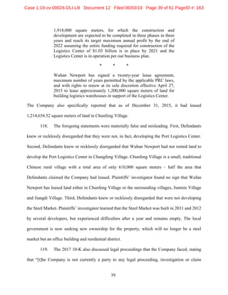 39
1,918,000 square meters, for which the construction and
development are expected to be completed in three phases in three
years and reach its target maximum annual profit by the end of
2022 assuming the entire funding required for construction of the
Logistics Center of $1.03 billion is in place by 2021 and the
Logistics Center is in operation per our business plan.
* * *
Wuhan Newport has signed a twenty-year lease agreement,
maximum number of years permitted by the applicable PRC laws,
and with rights to renew at its sole discretion effective April 27,
2015 to lease approximately 1,200,000 square meters of land for
building logistics warehouses in support of the Logistics Center.
The Company also specifically reported that as of December 31, 2015, it had leased
1,214,654.52 square meters of land in Chunfeng Village.
118. The foregoing statements were materially false and misleading. First, Defendants
knew or recklessly disregarded that they were not, in fact, developing the Port Logistics Center.
Second, Defendants knew or recklessly disregarded that Wuhan Newport had not rented land to
develop the Port Logistics Center in Chungfeng Village. Chunfeng Village is a small, traditional
Chinese rural village with a total area of only 610,000 square meters – half the area that
Defendants claimed the Company had leased. Plaintiffs’ investigator found no sign that Wufan
Newport has leased land either in Chunfeng Village or the surrounding villages, Junmin Village
and Jiangdi Village. Third, Defendants knew or recklessly disregarded that were not developing
the Steel Market. Plaintiffs’ investigator learned that the Steel Market was built in 2011 and 2012
by several developers, but experienced difficulties after a year and remains empty. The local
government is now seeking new ownership for the property, which will no longer be a steel
market but an office building and residential district.
119. The 2017 10-K also discussed legal proceedings that the Company faced, stating
that “[t]he Company is not currently a party to any legal proceeding, investigation or claim
Case 1:19-cv-00024-DLI-LB Document 12 Filed 06/03/19 Page 39 of 61 PageID #: 163
 