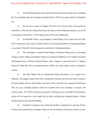 4
11. The Hindenburg Report also reported that proceeds from capital raises, including
the 19 convertible notes the Company issued privately in 2018, have gone directly to Defendant
Liu.
12. On this news, shares of Yangtze fell from an $11.62 per share closing price on
December 4, 2018, the last trading day before the release of the Hindenburg Report, to an $8.28
closing price on December 7, 2018, falling nearly 29% in two trading days.
13. At Plaintiffs’ behest, an investigator visited Wuhan in late April and early May
2019 to determine what, exactly, Wuhan Newport was doing and whether the Hindenburg Report
was accurate. Plaintiffs’ field investigation confirmed the Hindenburg Report.
14. The investigator visited the Steel Market, Chunfeng Village and its surrounding
villages, Junmin Village and Jiangdi Village, the Chungyue Building in the Yangluo Economic
Development Zone of Wuhan Xinzhou District, where Yangtze is registered, and No. 7 Xudong
Road, Kai Xuan Men Plaza, Hongshan District, Wuhan, the office address listed on Yangtze’s
website.
15. The Steel Market, like the Hindenburg Report described it, was a ghost town.
Plaintiffs’ investigator learned from three confidential witnesses who had previously worked at
the Steel Market that the Steel Market was built in 2011 and 2012 but experienced difficulties
after one year, including disputes with local residents who were unwilling to relocate, and
remains empty. As of 2019, the local government is looking for new ownership for the property,
which will no longer be a steel market but an office building and residential district. Wuhan
Newport does not own the Steel Market.
16. Plaintiffs’ investigator also confirmed that there is absolutely no sign that Wuhan
Newport has leased land in Chunfeng Village for the development of the Port Logistics Center.
Case 1:19-cv-00024-DLI-LB Document 12 Filed 06/03/19 Page 4 of 61 PageID #: 128
 