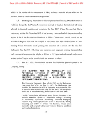 40
which, in the opinion of the management, is likely to have a material adverse effect on the
business, financial condition or results of operations.”
120. The foregoing statement was materially false and misleading. Defendants knew or
recklessly disregarded that Wuhan Newport was involved in litigation that materially adversely
affected its financial condition and operations. By July 2017, Wuhan Newport had filed a
bankruptcy petition. By November 2017, it had so many claims and default judgments pending
against it that it has been declared insolvent in China. Chinese court records, which are not
available in English, show that, for example, in 2016, there were three court decisions in China
freezing Wuhan Newport’s assets pending the resolution of a lawsuit. By the time that
Defendants filed the 2017 10-K, there were numerous court judgments ordering Yangtze to buy
back commercial apartments that it failed to deliver. In 2017, courts closed multiple enforcement
actions against Yangtze on the grounds that it had no assets to collect.
121. The 2017 10-K also discussed the risk that liquidation proceeds posed to the
Company, stating:
OUR BUSINESS MAY BE MATERIALLY AND
ADVERSELY AFFECTED IF ANY OF OUR PRC
SUBSIDIARIES DECLARES BANKRUPTCY OR
BECOMES SUBJECT TO A DISSOLUTION OR
LIQUIDATION PROCEEDING.
The Enterprise Bankruptcy Law of the PRC, or the Bankruptcy
Law, came into effect on June 1, 2007. The Bankruptcy Law
provides that an enterprise will be liquidated if the enterprise fails
to settle its debts as and when they fall due and if the enterprise’s
assets are, or are demonstrably, insufficient to clear such debts.
Our PRC subsidiaries hold certain assets that are important to our
business operations. If our PRC subsidiaries undergo a voluntary
or involuntary liquidation proceeding, unrelated third-party
creditors may claim rights to some or all of these assets, thereby
hindering our ability to operate our business, which could
materially and adversely affect our business, financial condition
and results of operations.
Case 1:19-cv-00024-DLI-LB Document 12 Filed 06/03/19 Page 40 of 61 PageID #: 164
 
