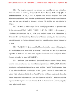 41
122. The foregoing statement was statement was materially false and misleading.
Defendants knew or recklessly disregarded that Wuhan Newport had actually filed a
bankruptcy petition. On July 13, 2017, an appellate court in China affirmed a lower court
decision holding that the lower court had jurisdiction over Wuhan Newport’s civil litigation
cases once the court accepted its bankruptcy petition. This decision was not available in
Enlglish.
123. On April 30, 2018, Yangtze filed its quarterly report on Form 10-Q with the SEC
for the quarter ended March 31, 2018 (“1Q 2018 10-Q”). The 1Q 2018 10-Q was signed by
Defendants Liu and Chan. The 1Q 2018 10-Q contained signed SOX certifications by
Defendants Liu and Chan attesting the accuracy of financial reporting, the disclosure of any
material changes to the Company’s internal control over financial reporting and the disclosure of
all fraud.
124. The 1Q 2018 10-Q was materially false and misleading because it falsely reported
the Company’s assets. According to the 1Q 2018 10-Q, Yangtze had $422,448,212 in assets as of
September 30, 2017, most of it in real estate properties and land lots under development that the
Company reported to be valued at $378,228,271.
125. Defendants knew or recklessly disregarded, however, that the Company did not
have real estate properties and land lots under development valued at $378,228,271. Plaintiffs’
investigation confirmed that Yangtze has no assets in China. Plaintiffs’ field investigator found
no sign that Wuhan Newport has developed the Port Logistics Center at all, nor that it has ever
had any rights to land on which to do so. Plaintiffs’ review of Chinese court records shows that
Wuhan Newport has had no assets in China since the second half of 2017 at the latest, and that
any assets that it may have had were frozen in 2016. In other words, the Company’s reported
assets had no basis in reality.
Case 1:19-cv-00024-DLI-LB Document 12 Filed 06/03/19 Page 41 of 61 PageID #: 165
 