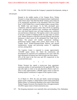 42
126. The 1Q 2018 10-Q discussed the Company’s purported developments, stating in
relevant part:
Situated in the middle reaches of the Yangtze River, Wuhan
Newport is a large infrastructure development project implemented
under China's latest "One Belt One Road" initiative and is believed
to be strategically positioned in the anticipated "Pilot Free Trade
Zone" of the Wuhan Port, a crucial trading window among China,
the Middle East and Europe. To be fully developed upon
completion, within the logistics center, there will be six operating
zones: including port operation area, warehouse and distribution
area, cold chain logistics area, rail cargo loading area, exhibition
area and business related area. The logistics center is also expected
to provide a number of shipping berths for cargo ships of various
sizes. Wuhan Newport is expected to provide domestic and foreign
businesses a direct access to the anticipated Free Trade Zone in
Wuhan. The project will include commercial buildings,
professional logistic supply chain centers, direct access to the
Yangtze River, Wuhan-Xinjiang-Europe Railway and ground
transportation, storage and processing centers, IT supporting
services, among others.
The Logistics Center is expected to occupy approximately
1,918,000 square meters, for which the construction and
development are expected to be completed in five years while the
total anticipated investment have been divided into three phases –
40% of the total in the first year and 30% respectively in the
second and third years.
* * *
Wuhan Newport has signed a twenty-year lease agreement,
maximum number of years permitted by the applicable PRC laws,
and with rights to renew at its sole discretion effective April 27,
2015 to lease approximately 1,200,000 square meters of land for
building logistics warehouses in support of the Logistics Center.
* * *
As of March 31, 2018, the sole and wholly owned developing
project of the Company is called Wuhan Centre China Grand Steel
Market (Phase 1) Commercial Building in the south of Hans Road,
Wuhan Yangluo Economic Development Zone with approximately
222,496.6 square meters of total construction area.
127. The foregoing statements were materially false and misleading. First, Defendants
Case 1:19-cv-00024-DLI-LB Document 12 Filed 06/03/19 Page 42 of 61 PageID #: 166
 