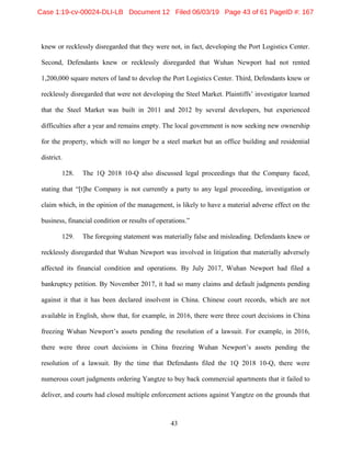 43
knew or recklessly disregarded that they were not, in fact, developing the Port Logistics Center.
Second, Defendants knew or recklessly disregarded that Wuhan Newport had not rented
1,200,000 square meters of land to develop the Port Logistics Center. Third, Defendants knew or
recklessly disregarded that were not developing the Steel Market. Plaintiffs’ investigator learned
that the Steel Market was built in 2011 and 2012 by several developers, but experienced
difficulties after a year and remains empty. The local government is now seeking new ownership
for the property, which will no longer be a steel market but an office building and residential
district.
128. The 1Q 2018 10-Q also discussed legal proceedings that the Company faced,
stating that “[t]he Company is not currently a party to any legal proceeding, investigation or
claim which, in the opinion of the management, is likely to have a material adverse effect on the
business, financial condition or results of operations.”
129. The foregoing statement was materially false and misleading. Defendants knew or
recklessly disregarded that Wuhan Newport was involved in litigation that materially adversely
affected its financial condition and operations. By July 2017, Wuhan Newport had filed a
bankruptcy petition. By November 2017, it had so many claims and default judgments pending
against it that it has been declared insolvent in China. Chinese court records, which are not
available in English, show that, for example, in 2016, there were three court decisions in China
freezing Wuhan Newport’s assets pending the resolution of a lawsuit. For example, in 2016,
there were three court decisions in China freezing Wuhan Newport’s assets pending the
resolution of a lawsuit. By the time that Defendants filed the 1Q 2018 10-Q, there were
numerous court judgments ordering Yangtze to buy back commercial apartments that it failed to
deliver, and courts had closed multiple enforcement actions against Yangtze on the grounds that
Case 1:19-cv-00024-DLI-LB Document 12 Filed 06/03/19 Page 43 of 61 PageID #: 167
 