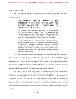 44
it had no assets to collect.
130. The 1Q 2018 10-Q also discussed the risk that liquidation proceeds posed to the
Company, stating:
OUR BUSINESS MAY BE MATERIALLY AND
ADVERSELY AFFECTED IF ANY OF OUR PRC
SUBSIDIARIES DECLARES BANKRUPTCY OR
BECOMES SUBJECT TO A DISSOLUTION OR
LIQUIDATION PROCEEDING.
The Enterprise Bankruptcy Law of the PRC, or the Bankruptcy
Law, came into effect on June 1, 2007. The Bankruptcy Law
provides that an enterprise will be liquidated if the enterprise fails
to settle its debts as and when they fall due and if the enterprise’s
assets are, or are demonstrably, insufficient to clear such debts.
Our PRC subsidiaries hold certain assets that are important to our
business operations. If our PRC subsidiaries undergo a voluntary
or involuntary liquidation proceeding, unrelated third-party
creditors may claim rights to some or all of these assets, thereby
hindering our ability to operate our business, which could
materially and adversely affect our business, financial condition
and results of operations.
131. The foregoing statement was statement was materially false and misleading.
Defendants knew or recklessly disregarded that Wuhan Newport had actually filed a bankruptcy
petition. On July 13, 2017, an appellate court in China affirmed a lower court decision holding
that the lower court had jurisdiction over Wuhan Newport’s civil litigation cases once the court
accepted its bankruptcy petition. This decision was not available in English.
132. On August 14, 2018, Yangtze filed its quarterly report on Form 10-Q with the
SEC for the quarter ended June 30, 2018 (“2Q 2018 10-Q”). The 2Q 2018 10-Q was signed by
Defendants Liu and Chan. The 2Q 2018 10-Q contained signed SOX certifications by
Defendants Liu and Chan attesting the accuracy of financial reporting, the disclosure of any
material changes to the Company’s internal control over financial reporting and the disclosure of
all fraud.
Case 1:19-cv-00024-DLI-LB Document 12 Filed 06/03/19 Page 44 of 61 PageID #: 168
 