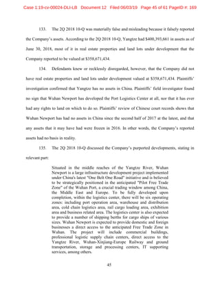 45
133. The 2Q 2018 10-Q was materially false and misleading because it falsely reported
the Company’s assets. According to the 2Q 2018 10-Q, Yangtze had $400,393,661 in assets as of
June 30, 2018, most of it in real estate properties and land lots under development that the
Company reported to be valued at $358,671,434.
134. Defendants knew or recklessly disregarded, however, that the Company did not
have real estate properties and land lots under development valued at $358,671,434. Plaintiffs’
investigation confirmed that Yangtze has no assets in China. Plaintiffs’ field investigator found
no sign that Wuhan Newport has developed the Port Logistics Center at all, nor that it has ever
had any rights to land on which to do so. Plaintiffs’ review of Chinese court records shows that
Wuhan Newport has had no assets in China since the second half of 2017 at the latest, and that
any assets that it may have had were frozen in 2016. In other words, the Company’s reported
assets had no basis in reality.
135. The 2Q 2018 10-Q discussed the Company’s purported developments, stating in
relevant part:
Situated in the middle reaches of the Yangtze River, Wuhan
Newport is a large infrastructure development project implemented
under China's latest "One Belt One Road" initiative and is believed
to be strategically positioned in the anticipated "Pilot Free Trade
Zone" of the Wuhan Port, a crucial trading window among China,
the Middle East and Europe. To be fully developed upon
completion, within the logistics center, there will be six operating
zones: including port operation area, warehouse and distribution
area, cold chain logistics area, rail cargo loading area, exhibition
area and business related area. The logistics center is also expected
to provide a number of shipping berths for cargo ships of various
sizes. Wuhan Newport is expected to provide domestic and foreign
businesses a direct access to the anticipated Free Trade Zone in
Wuhan. The project will include commercial buildings,
professional logistic supply chain centers, direct access to the
Yangtze River, Wuhan-Xinjiang-Europe Railway and ground
transportation, storage and processing centers, IT supporting
services, among others.
Case 1:19-cv-00024-DLI-LB Document 12 Filed 06/03/19 Page 45 of 61 PageID #: 169
 