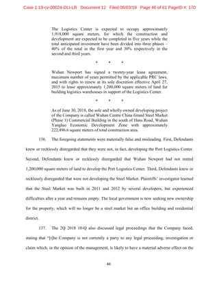 46
The Logistics Center is expected to occupy approximately
1,918,000 square meters, for which the construction and
development are expected to be completed in five years while the
total anticipated investment have been divided into three phases –
40% of the total in the first year and 30% respectively in the
second and third years.
* * *
Wuhan Newport has signed a twenty-year lease agreement,
maximum number of years permitted by the applicable PRC laws,
and with rights to renew at its sole discretion effective April 27,
2015 to lease approximately 1,200,000 square meters of land for
building logistics warehouses in support of the Logistics Center.
* * *
As of June 30, 2018, the sole and wholly owned developing project
of the Company is called Wuhan Centre China Grand Steel Market
(Phase 1) Commercial Building in the south of Hans Road, Wuhan
Yangluo Economic Development Zone with approximately
222,496.6 square meters of total construction area.
136. The foregoing statements were materially false and misleading. First, Defendants
knew or recklessly disregarded that they were not, in fact, developing the Port Logistics Center.
Second, Defendants knew or recklessly disregarded that Wuhan Newport had not rented
1,200,000 square meters of land to develop the Port Logistics Center. Third, Defendants knew or
recklessly disregarded that were not developing the Steel Market. Plaintiffs’ investigator learned
that the Steel Market was built in 2011 and 2012 by several developers, but experienced
difficulties after a year and remains empty. The local government is now seeking new ownership
for the property, which will no longer be a steel market but an office building and residential
district.
137. The 2Q 2018 10-Q also discussed legal proceedings that the Company faced,
stating that “[t]he Company is not currently a party to any legal proceeding, investigation or
claim which, in the opinion of the management, is likely to have a material adverse effect on the
Case 1:19-cv-00024-DLI-LB Document 12 Filed 06/03/19 Page 46 of 61 PageID #: 170
 
