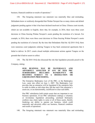 47
business, financial condition or results of operations.”
138. The foregoing statement was statement was materially false and misleading.
Defendants knew or recklessly disregarded that Wuhan Newport has so many claims and default
judgments pending against it that it has been declared insolvent in China. Chinese court records,
which are not available in English, show that, for example, in 2016, there were three court
decisions in China freezing Wuhan Newport’s assets pending the resolution of a lawsuit. For
example, in 2016, there were three court decisions in China freezing Wuhan Newport’s assets
pending the resolution of a lawsuit. By the time that Defendants filed the 1Q 2018 10-Q, there
were numerous court judgments ordering Yangtze to buy back commercial apartments that it
failed to deliver. In 2017, courts closed multiple enforcement actions against Yangtze on the
grounds that it had no assets to collect.
139. The 2Q 2018 10-Q also discussed the risk that liquidation proceeds posed to the
Company, stating:
OUR BUSINESS MAY BE MATERIALLY AND
ADVERSELY AFFECTED IF ANY OF OUR PRC
SUBSIDIARIES DECLARES BANKRUPTCY OR
BECOMES SUBJECT TO A DISSOLUTION OR
LIQUIDATION PROCEEDING.
The Enterprise Bankruptcy Law of the PRC, or the Bankruptcy
Law, came into effect on June 1, 2007. The Bankruptcy Law
provides that an enterprise will be liquidated if the enterprise fails
to settle its debts as and when they fall due and if the enterprise’s
assets are, or are demonstrably, insufficient to clear such debts.
Our PRC subsidiaries hold certain assets that are important to our
business operations. If our PRC subsidiaries undergo a voluntary
or involuntary liquidation proceeding, unrelated third-party
creditors may claim rights to some or all of these assets, thereby
hindering our ability to operate our business, which could
materially and adversely affect our business, financial condition
and results of operations.
140. The foregoing statement was statement was materially false and misleading.
Case 1:19-cv-00024-DLI-LB Document 12 Filed 06/03/19 Page 47 of 61 PageID #: 171
 