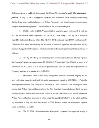 48
Defendants knew or recklessly disregarded that Wuhan Newport had actually filed a bankruptcy
petition. On July 13, 2017, an appellate court in China affirmed a lower court decision holding
that the lower court had jurisdiction over Wuhan Newport’s civil litigation cases once the court
accepted its bankruptcy petition. This decision was not available in English.
141. On November 9, 2018, Yangtze filed its quarterly report on Form 10-Q with the
SEC for the quarter ended September 30, 2018 (“3Q 2018 10-Q”). The 3Q 2018 10-Q was
signed by Defendants Liu and Chan. The 3Q 2018 10-Q contained signed SOX certifications by
Defendants Liu and Chan attesting the accuracy of financial reporting, the disclosure of any
material changes to the Company’s internal control over financial reporting and the disclosure of
all fraud.
142. The 3Q 2018 10-Q was materially false and misleading because it falsely reported
the Company’s assets. According to the 2Q 2018 10-Q, Yangtze had $386,276,641 in assets as of
September 30, 2018, most of it in real estate properties and land lots under development that the
Company reported to be valued at $345,716,051.
143. Defendants knew or recklessly disregarded, however, that the Company did not
have real estate properties and land lots under development valued at $345,716,051. Plaintiffs’
investigation confirmed that Yangtze has no assets in China. Plaintiffs’ field investigator found
no sign that Wuhan Newport has developed the Port Logistics Center at all, nor that it has ever
had any rights to land on which to do so. Plaintiffs’ review of Chinese court records shows that
Wuhan Newport has had no assets in China since the second half of 2017 at the latest, and that
any assets that it may have had were frozen in 2016. In other words, the Company’s reported
assets had no basis in reality.
144. The 3Q 2018 10-Q discussed the Company’s purported developments, stating in
Case 1:19-cv-00024-DLI-LB Document 12 Filed 06/03/19 Page 48 of 61 PageID #: 172
 