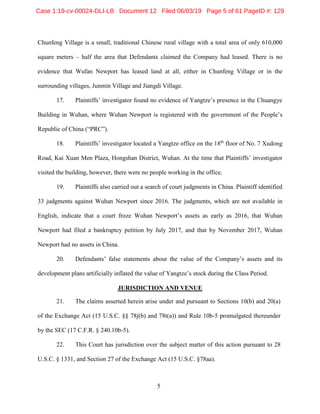 5
Chunfeng Village is a small, traditional Chinese rural village with a total area of only 610,000
square meters – half the area that Defendants claimed the Company had leased. There is no
evidence that Wufan Newport has leased land at all, either in Chunfeng Village or in the
surrounding villages, Junmin Village and Jiangdi Village.
17. Plaintiffs’ investigator found no evidence of Yangtze’s presence in the Chuangye
Building in Wuhan, where Wuhan Newport is registered with the government of the People’s
Republic of China (“PRC”).
18. Plaintiffs’ investigator located a Yangtze office on the 18th
floor of No. 7 Xudong
Road, Kai Xuan Men Plaza, Hongshan District, Wuhan. At the time that Plaintiffs’ investigator
visited the building, however, there were no people working in the office.
19. Plaintiffs also carried out a search of court judgments in China. Plaintiff identified
33 judgments against Wuhan Newport since 2016. The judgments, which are not available in
English, indicate that a court froze Wuhan Newport’s assets as early as 2016, that Wuhan
Newport had filed a bankruptcy petition by July 2017, and that by November 2017, Wuhan
Newport had no assets in China.
20. Defendants’ false statements about the value of the Company’s assets and its
development plans artificially inflated the value of Yangtze’s stock during the Class Period.
JURISDICTION AND VENUE
21. The claims asserted herein arise under and pursuant to Sections 10(b) and 20(a)
of the Exchange Act (15 U.S.C. §§ 78j(b) and 78t(a)) and Rule 10b-5 promulgated thereunder
by the SEC (17 C.F.R. § 240.10b-5).
22. This Court has jurisdiction over the subject matter of this action pursuant to 28
U.S.C. § 1331, and Section 27 of the Exchange Act (15 U.S.C. §78aa).
Case 1:19-cv-00024-DLI-LB Document 12 Filed 06/03/19 Page 5 of 61 PageID #: 129
 