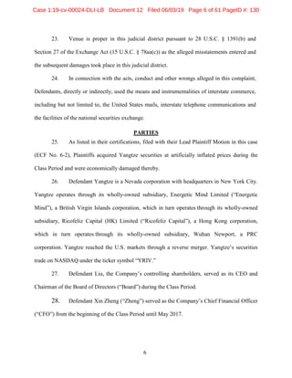 6
23. Venue is proper in this judicial district pursuant to 28 U.S.C. § 1391(b) and
Section 27 of the Exchange Act (15 U.S.C. § 78aa(c)) as the alleged misstatements entered and
the subsequent damages took place in this judicial district.
24. In connection with the acts, conduct and other wrongs alleged in this complaint,
Defendants, directly or indirectly, used the means and instrumentalities of interstate commerce,
including but not limited to, the United States mails, interstate telephone communications and
the facilities of the national securities exchange.
PARTIES
25. As listed in their certifications, filed with their Lead Plaintiff Motion in this case
(ECF No. 6-2), Plaintiffs acquired Yangtze securities at artificially inflated prices during the
Class Period and were economically damaged thereby.
26. Defendant Yangtze is a Nevada corporation with headquarters in New York City.
Yangtze operates through its wholly-owned subsidiary, Energetic Mind Limited (“Energetic
Mind”), a British Virgin Islands corporation, which in turn operates through its wholly-owned
subsidiary, Ricofeliz Capital (HK) Limited (“Ricofeliz Capital”), a Hong Kong corporation,
which in turn operates through its wholly-owned subsidiary, Wuhan Newport, a PRC
corporation. Yangtze reached the U.S. markets through a reverse merger. Yangtze’s securities
trade on NASDAQ under the ticker symbol “YRIV.”
27. Defendant Liu, the Company’s controlling shareholders, served as its CEO and
Chairman of the Board of Directors (“Board”) during the Class Period.
28. Defendant Xin Zheng (“Zheng”) served as the Company’s Chief Financial Officer
(“CFO”) from the beginning of the Class Period until May 2017.
Case 1:19-cv-00024-DLI-LB Document 12 Filed 06/03/19 Page 6 of 61 PageID #: 130
 