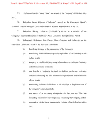 7
29. Defendant Tsz-Kit Chan (“Chan”) has served as the Company’s CFO since May
2017.
30. Defendant James Coleman (“Coleman”) served as the Company’s Board’s
Executive Director during the Class Period and was its Chief Representative in the U.S.
31. Defendant Harvey Leibowitz (“Leibowitz”) served as a member of the
Company’s Board and the chair of the Board’s Audit Committee during the Class Period.
32. Collectively Defendants Liu, Zheng, Chan, Coleman, and Leibowitz are the
“Individual Defendants.” Each of the Individual Defendants:
(a) directly participated in the management of the Company;
(b) was directly involved in the day-to-day operations of the Company at the
highest levels;
(c) was privy to confidential proprietary information concerning the Company
and its business and operations;
(d) was directly or indirectly involved in drafting, producing, reviewing
and/or disseminating the false and misleading statements and information
alleged herein;
(e) was directly or indirectly involved in the oversight or implementation of
the Company’s internal controls;
(f) was aware of or recklessly disregarded the fact that the false and
misleading statements were being issued concerning the Company; and/or
(g) approved or ratified these statements in violation of the federal securities
laws.
Case 1:19-cv-00024-DLI-LB Document 12 Filed 06/03/19 Page 7 of 61 PageID #: 131
 